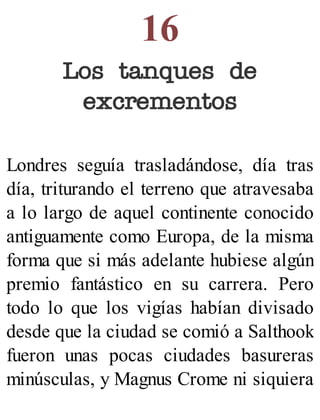 16
Los tanques de
excrementos
Londres seguía trasladándose, día tras
día, triturando el terreno que atravesaba
a lo largo de aquel continente conocido
antiguamente como Europa, de la misma
forma que si más adelante hubiese algún
premio fantástico en su carrera. Pero
todo lo que los vigías habían divisado
desde que la ciudad se comió a Salthook
fueron unas pocas ciudades basureras
minúsculas, y Magnus Crome ni siquiera
 