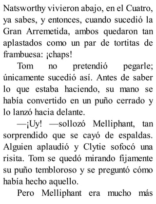 Natsworthy vivieron abajo, en el Cuatro,
ya sabes, y entonces, cuando sucedió la
Gran Arremetida, ambos quedaron tan
aplastados como un par de tortitas de
frambuesa: ¡chaps!
Tom no pretendió pegarle;
únicamente sucedió así. Antes de saber
lo que estaba haciendo, su mano se
había convertido en un puño cerrado y
lo lanzó hacia delante.
—¡Uy! —sollozó Melliphant, tan
sorprendido que se cayó de espaldas.
Alguien aplaudió y Clytie sofocó una
risita. Tom se quedó mirando fijamente
su puño tembloroso y se preguntó cómo
había hecho aquello.
Pero Melliphant era mucho más
 