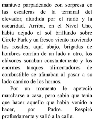 mantuvo parpadeando con sorpresa en
las escaleras de la terminal del
elevador, aturdida por el ruido y la
oscuridad. Arriba, en el Nivel Uno,
había dejado el sol brillando sobre
Circle Park y un fresco viento moviendo
los rosales; aquí abajo, brigadas de
hombres corrían de un lado a otro, los
cláxones sonaban constantemente y los
enormes tanques alimentadores de
combustible se afanaban al pasar a su
lado camino de los hornos.
Por un momento le apeteció
marcharse a casa, pero sabía que tenía
que hacer aquello que había venido a
hacer, por Padre. Respiró
profundamente y salió a la calle.
 