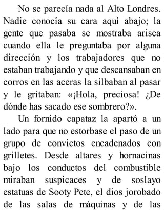 No se parecía nada al Alto Londres.
Nadie conocía su cara aquí abajo; la
gente que pasaba se mostraba arisca
cuando ella le preguntaba por alguna
dirección y los trabajadores que no
estaban trabajando y que descansaban en
corros en las aceras la silbaban al pasar
y le gritaban: «¡Hola, preciosa! ¿De
dónde has sacado ese sombrero?».
Un fornido capataz la apartó a un
lado para que no estorbase el paso de un
grupo de convictos encadenados con
grilletes. Desde altares y hornacinas
bajo los conductos del combustible
miraban suspicaces y de soslayo
estatuas de Sooty Pete, el dios jorobado
de las salas de máquinas y de las
 