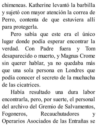 chimeneas. Katherine levantó la barbilla
y sujetó con mayor atención la correa de
Perro, contenta de que estuviera allí
para protegerla.
Pero sabía que este era el único
lugar donde podía esperar encontrar la
verdad. Con Padre fuera y Tom
desaparecido o muerto, y Magnus Crome
sin querer hablar, ya no quedaba más
que una sola persona en Londres que
podía conocer el secreto de la muchacha
de las cicatrices.
Había resultado una dura labor
encontrarla, pero, por suerte, el personal
del archivo del Gremio de Salvamentos,
Fogoneros, Recauchutadores y
Operarios Asociados de las Entrañas se
 