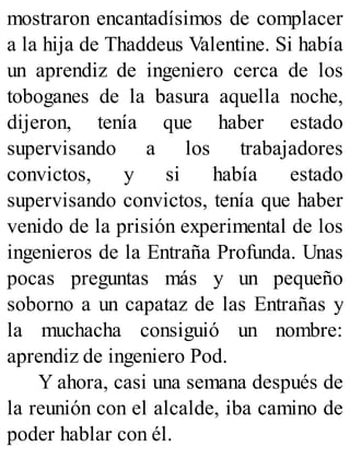 mostraron encantadísimos de complacer
a la hija de Thaddeus Valentine. Si había
un aprendiz de ingeniero cerca de los
toboganes de la basura aquella noche,
dijeron, tenía que haber estado
supervisando a los trabajadores
convictos, y si había estado
supervisando convictos, tenía que haber
venido de la prisión experimental de los
ingenieros de la Entraña Profunda. Unas
pocas preguntas más y un pequeño
soborno a un capataz de las Entrañas y
la muchacha consiguió un nombre:
aprendiz de ingeniero Pod.
Y ahora, casi una semana después de
la reunión con el alcalde, iba camino de
poder hablar con él.
 