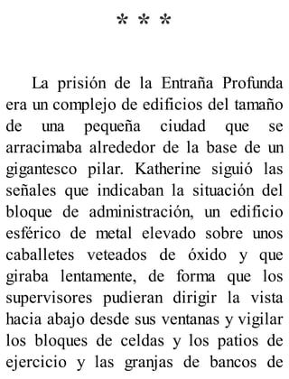 * * *
La prisión de la Entraña Profunda
era un complejo de edificios del tamaño
de una pequeña ciudad que se
arracimaba alrededor de la base de un
gigantesco pilar. Katherine siguió las
señales que indicaban la situación del
bloque de administración, un edificio
esférico de metal elevado sobre unos
caballetes veteados de óxido y que
giraba lentamente, de forma que los
supervisores pudieran dirigir la vista
hacia abajo desde sus ventanas y vigilar
los bloques de celdas y los patios de
ejercicio y las granjas de bancos de
 