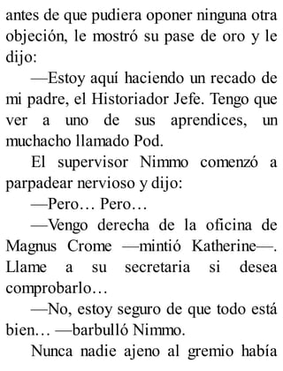 antes de que pudiera oponer ninguna otra
objeción, le mostró su pase de oro y le
dijo:
—Estoy aquí haciendo un recado de
mi padre, el Historiador Jefe. Tengo que
ver a uno de sus aprendices, un
muchacho llamado Pod.
El supervisor Nimmo comenzó a
parpadear nervioso y dijo:
—Pero… Pero…
—Vengo derecha de la oficina de
Magnus Crome —mintió Katherine—.
Llame a su secretaria si desea
comprobarlo…
—No, estoy seguro de que todo está
bien… —barbulló Nimmo.
Nunca nadie ajeno al gremio había
 