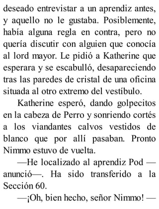 deseado entrevistar a un aprendiz antes,
y aquello no le gustaba. Posiblemente,
había alguna regla en contra, pero no
quería discutir con alguien que conocía
al lord mayor. Le pidió a Katherine que
esperara y se escabulló, desapareciendo
tras las paredes de cristal de una oficina
situada al otro extremo del vestíbulo.
Katherine esperó, dando golpecitos
en la cabeza de Perro y sonriendo cortés
a los viandantes calvos vestidos de
blanco que por allí pasaban. Pronto
Nimmo estuvo de vuelta.
—He localizado al aprendiz Pod —
anunció—. Ha sido transferido a la
Sección 60.
—¡Oh, bien hecho, señor Nimmo! —
 