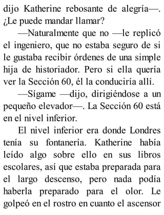 dijo Katherine rebosante de alegría—.
¿Le puede mandar llamar?
—Naturalmente que no —le replicó
el ingeniero, que no estaba seguro de si
le gustaba recibir órdenes de una simple
hija de historiador. Pero si ella quería
ver la Sección 60, él la conduciría allí.
—Sígame —dijo, dirigiéndose a un
pequeño elevador—. La Sección 60 está
en el nivel inferior.
El nivel inferior era donde Londres
tenía su fontanería. Katherine había
leído algo sobre ello en sus libros
escolares, así que estaba preparada para
el largo descenso, pero nada podía
haberla preparado para el olor. Le
golpeó en el rostro en cuanto el ascensor
 