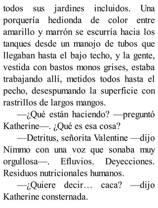 todos sus jardines incluidos. Una
porquería hedionda de color entre
amarillo y marrón se escurría hacia los
tanques desde un manojo de tubos que
llegaban hasta el bajo techo, y la gente,
vestida con bastos monos grises, estaba
trabajando allí, metidos todos hasta el
pecho, desespumando la superficie con
rastrillos de largos mangos.
—¿Qué están haciendo? —preguntó
Katherine—. ¿Qué es esa cosa?
—Detritus, señorita Valentine —dijo
Nimmo con una voz que sonaba muy
orgullosa—. Efluvios. Deyecciones.
Residuos nutricionales humanos.
—¿Quiere decir… caca? —dijo
Katherine consternada.
 