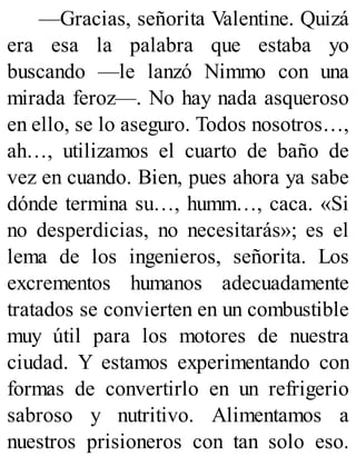 —Gracias, señorita Valentine. Quizá
era esa la palabra que estaba yo
buscando —le lanzó Nimmo con una
mirada feroz—. No hay nada asqueroso
en ello, se lo aseguro. Todos nosotros…,
ah…, utilizamos el cuarto de baño de
vez en cuando. Bien, pues ahora ya sabe
dónde termina su…, humm…, caca. «Si
no desperdicias, no necesitarás»; es el
lema de los ingenieros, señorita. Los
excrementos humanos adecuadamente
tratados se convierten en un combustible
muy útil para los motores de nuestra
ciudad. Y estamos experimentando con
formas de convertirlo en un refrigerio
sabroso y nutritivo. Alimentamos a
nuestros prisioneros con tan solo eso.
 