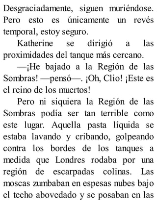 Desgraciadamente, siguen muriéndose.
Pero esto es únicamente un revés
temporal, estoy seguro.
Katherine se dirigió a las
proximidades del tanque más cercano.
—¡He bajado a la Región de las
Sombras! —pensó—. ¡Oh, Clio! ¡Este es
el reino de los muertos!
Pero ni siquiera la Región de las
Sombras podía ser tan terrible como
este lugar. Aquella pasta líquida se
estaba lavando y cribando, golpeando
contra los bordes de los tanques a
medida que Londres rodaba por una
región de escarpadas colinas. Las
moscas zumbaban en espesas nubes bajo
el techo abovedado y se posaban en las
 