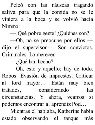 Peleó con las náuseas tragando
saliva para que la comida no se le
viniera a la boca y se volvió hacia
Nimmo:
—¡Qué pobre gente! ¿Quiénes son?
—Oh, no se preocupe por ellos —
dijo el supervisor—. Son convictos.
Criminales. Lo merecen.
—¿Qué han hecho?
—Oh, esto y aquello; hay de todo.
Robos. Evasión de impuestos. Criticar
al lord mayor… Están muy bien
tratados, considerando las
circunstancias. Y ahora, veamos si
podemos encontrar al aprendiz Pod…
Mientras él hablaba, Katherine había
estado observando el tanque más
 