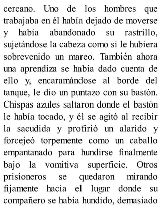 cercano. Uno de los hombres que
trabajaba en él había dejado de moverse
y había abandonado su rastrillo,
sujetándose la cabeza como si le hubiera
sobrevenido un mareo. También ahora
una aprendiza se había dado cuenta de
ello y, encaramándose al borde del
tanque, le dio un puntazo con su bastón.
Chispas azules saltaron donde el bastón
le había tocado, y él se agitó al recibir
la sacudida y profirió un alarido y
forcejeó torpemente como un caballo
empantanado para hundirse finalmente
bajo la vomitiva superficie. Otros
prisioneros se quedaron mirando
fijamente hacia el lugar donde su
compañero se había hundido, demasiado
 
