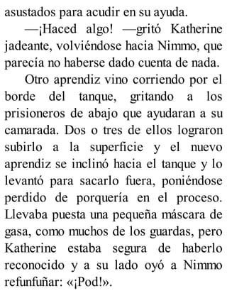 asustados para acudir en su ayuda.
—¡Haced algo! —gritó Katherine
jadeante, volviéndose hacia Nimmo, que
parecía no haberse dado cuenta de nada.
Otro aprendiz vino corriendo por el
borde del tanque, gritando a los
prisioneros de abajo que ayudaran a su
camarada. Dos o tres de ellos lograron
subirlo a la superficie y el nuevo
aprendiz se inclinó hacia el tanque y lo
levantó para sacarlo fuera, poniéndose
perdido de porquería en el proceso.
Llevaba puesta una pequeña máscara de
gasa, como muchos de los guardas, pero
Katherine estaba segura de haberlo
reconocido y a su lado oyó a Nimmo
refunfuñar: «¡Pod!».
 
