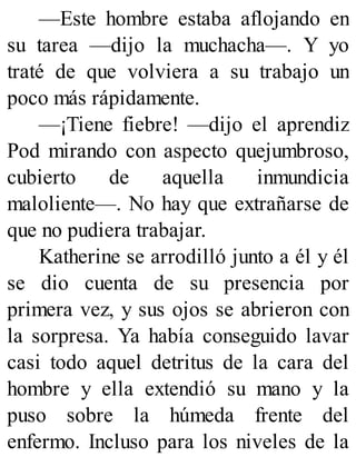 —Este hombre estaba aflojando en
su tarea —dijo la muchacha—. Y yo
traté de que volviera a su trabajo un
poco más rápidamente.
—¡Tiene fiebre! —dijo el aprendiz
Pod mirando con aspecto quejumbroso,
cubierto de aquella inmundicia
maloliente—. No hay que extrañarse de
que no pudiera trabajar.
Katherine se arrodilló junto a él y él
se dio cuenta de su presencia por
primera vez, y sus ojos se abrieron con
la sorpresa. Ya había conseguido lavar
casi todo aquel detritus de la cara del
hombre y ella extendió su mano y la
puso sobre la húmeda frente del
enfermo. Incluso para los niveles de la
 