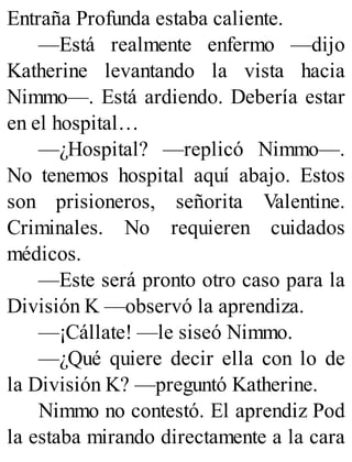 Entraña Profunda estaba caliente.
—Está realmente enfermo —dijo
Katherine levantando la vista hacia
Nimmo—. Está ardiendo. Debería estar
en el hospital…
—¿Hospital? —replicó Nimmo—.
No tenemos hospital aquí abajo. Estos
son prisioneros, señorita Valentine.
Criminales. No requieren cuidados
médicos.
—Este será pronto otro caso para la
División K —observó la aprendiza.
—¡Cállate! —le siseó Nimmo.
—¿Qué quiere decir ella con lo de
la División K? —preguntó Katherine.
Nimmo no contestó. El aprendiz Pod
la estaba mirando directamente a la cara
 