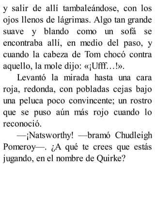 y salir de allí tambaleándose, con los
ojos llenos de lágrimas. Algo tan grande
suave y blando como un sofá se
encontraba allí, en medio del paso, y
cuando la cabeza de Tom chocó contra
aquello, la mole dijo: «¡Ufff…!».
Levantó la mirada hasta una cara
roja, redonda, con pobladas cejas bajo
una peluca poco convincente; un rostro
que se puso aún más rojo cuando lo
reconoció.
—¡Natsworthy! —bramó Chudleigh
Pomeroy—. ¿A qué te crees que estás
jugando, en el nombre de Quirke?
 