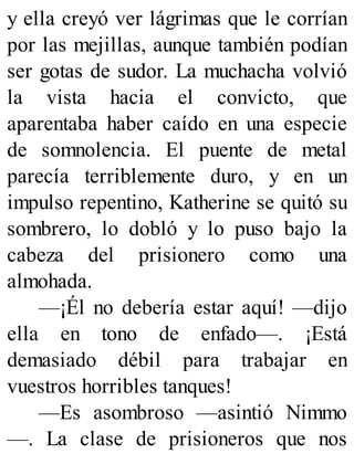 y ella creyó ver lágrimas que le corrían
por las mejillas, aunque también podían
ser gotas de sudor. La muchacha volvió
la vista hacia el convicto, que
aparentaba haber caído en una especie
de somnolencia. El puente de metal
parecía terriblemente duro, y en un
impulso repentino, Katherine se quitó su
sombrero, lo dobló y lo puso bajo la
cabeza del prisionero como una
almohada.
—¡Él no debería estar aquí! —dijo
ella en tono de enfado—. ¡Está
demasiado débil para trabajar en
vuestros horribles tanques!
—Es asombroso —asintió Nimmo
—. La clase de prisioneros que nos
 