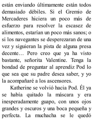 están enviando últimamente están todos
demasiado débiles. Si el Gremio de
Mercaderes hiciera un poco más de
esfuerzo para resolver la escasez de
alimentos, estarían un poco más sanos; o
si los navegantes se desperezaran de una
vez y siguieran la pista de alguna presa
decente… Pero creo que ya ha visto
bastante, señorita Valentine. Tenga la
bondad de preguntar al aprendiz Pod lo
que sea que su padre desea saber, y yo
la acompañaré a los ascensores.
Katherine se volvió hacia Pod. Él ya
se había quitado la máscara y era
inesperadamente guapo, con unos ojos
grandes y oscuros y una boca pequeña y
perfecta. La muchacha se le quedó
 