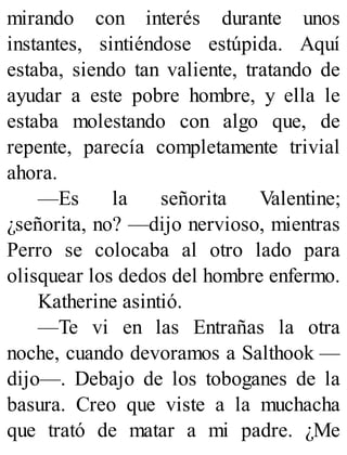 mirando con interés durante unos
instantes, sintiéndose estúpida. Aquí
estaba, siendo tan valiente, tratando de
ayudar a este pobre hombre, y ella le
estaba molestando con algo que, de
repente, parecía completamente trivial
ahora.
—Es la señorita Valentine;
¿señorita, no? —dijo nervioso, mientras
Perro se colocaba al otro lado para
olisquear los dedos del hombre enfermo.
Katherine asintió.
—Te vi en las Entrañas la otra
noche, cuando devoramos a Salthook —
dijo—. Debajo de los toboganes de la
basura. Creo que viste a la muchacha
que trató de matar a mi padre. ¿Me
 