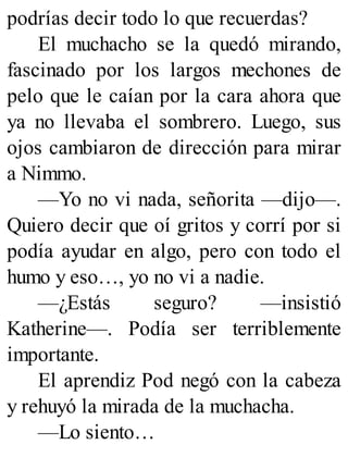 podrías decir todo lo que recuerdas?
El muchacho se la quedó mirando,
fascinado por los largos mechones de
pelo que le caían por la cara ahora que
ya no llevaba el sombrero. Luego, sus
ojos cambiaron de dirección para mirar
a Nimmo.
—Yo no vi nada, señorita —dijo—.
Quiero decir que oí gritos y corrí por si
podía ayudar en algo, pero con todo el
humo y eso…, yo no vi a nadie.
—¿Estás seguro? —insistió
Katherine—. Podía ser terriblemente
importante.
El aprendiz Pod negó con la cabeza
y rehuyó la mirada de la muchacha.
—Lo siento…
 
