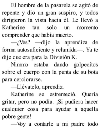 El hombre de la pasarela se agitó de
repente y dio un gran suspiro, y todos
dirigieron la vista hacia él. Le llevó a
Katherine tan solo un momento
comprender que había muerto.
—¿Ves? —dijo la aprendiza de
forma autosuficiente y relamida—. Ya te
dije que era para la División K.
Nimmo estaba dando golpecitos
sobre el cuerpo con la punta de su bota
para cerciorarse.
—Llévatelo, aprendiz.
Katherine se estremeció. Quería
gritar, pero no podía. ¡Si pudiera hacer
cualquier cosa para ayudar a aquella
pobre gente!
—V
oy a contarle a mi padre todo
 