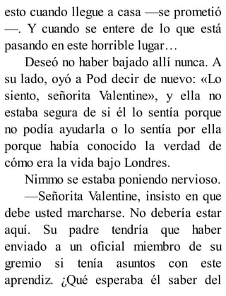 esto cuando llegue a casa —se prometió
—. Y cuando se entere de lo que está
pasando en este horrible lugar…
Deseó no haber bajado allí nunca. A
su lado, oyó a Pod decir de nuevo: «Lo
siento, señorita Valentine», y ella no
estaba segura de si él lo sentía porque
no podía ayudarla o lo sentía por ella
porque había conocido la verdad de
cómo era la vida bajo Londres.
Nimmo se estaba poniendo nervioso.
—Señorita Valentine, insisto en que
debe usted marcharse. No debería estar
aquí. Su padre tendría que haber
enviado a un oficial miembro de su
gremio si tenía asuntos con este
aprendiz. ¿Qué esperaba él saber del
 