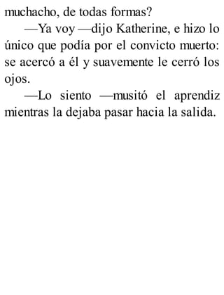 muchacho, de todas formas?
—Ya voy —dijo Katherine, e hizo lo
único que podía por el convicto muerto:
se acercó a él y suavemente le cerró los
ojos.
—Lo siento —musitó el aprendiz
mientras la dejaba pasar hacia la salida.
 