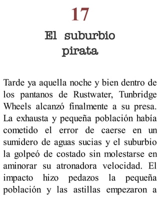 17
El suburbio
pirata
Tarde ya aquella noche y bien dentro de
los pantanos de Rustwater, Tunbridge
Wheels alcanzó finalmente a su presa.
La exhausta y pequeña población había
cometido el error de caerse en un
sumidero de aguas sucias y el suburbio
la golpeó de costado sin molestarse en
aminorar su atronadora velocidad. El
impacto hizo pedazos la pequeña
población y las astillas empezaron a
 