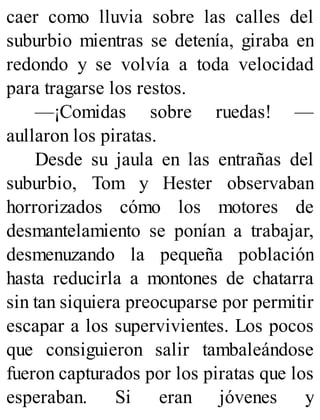 caer como lluvia sobre las calles del
suburbio mientras se detenía, giraba en
redondo y se volvía a toda velocidad
para tragarse los restos.
—¡Comidas sobre ruedas! —
aullaron los piratas.
Desde su jaula en las entrañas del
suburbio, Tom y Hester observaban
horrorizados cómo los motores de
desmantelamiento se ponían a trabajar,
desmenuzando la pequeña población
hasta reducirla a montones de chatarra
sin tan siquiera preocuparse por permitir
escapar a los supervivientes. Los pocos
que consiguieron salir tambaleándose
fueron capturados por los piratas que los
esperaban. Si eran jóvenes y
 