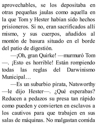 aprovechables, se los depositaba en
otras pequeñas jaulas como aquella en
la que Tom y Hester habían sido hechos
prisioneros. Si no, eran sacrificados allí
mismo, y sus cuerpos, añadidos al
montón de basura situado en el borde
del patio de digestión.
—¡Oh, gran Quirke! —murmuró Tom
—. ¡Esto es horrible! Están rompiendo
todas las reglas del Darwinismo
Municipal…
—Es un suburbio pirata, Natsworthy
—le dijo Hester—. ¿Qué esperabas?
Reducen a pedazos su presa tan rápido
como pueden y convierten en esclavos a
los cautivos para que trabajen en sus
salas de máquinas. No malgastan comida
 