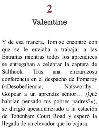 2
Valentine
Y de esa manera, Tom se encontró con
que se le enviaba a trabajar a las
Entrañas mientras todos los aprendices
se entregaban a celebrar la captura de
Salthook. Tras una embarazosa
conferencia en el despacho de Pomeroy
(«Desobediencia, Natsworthy…
Golpear a un aprendiz sénior… ¿Qué
habrían pensado tus pobres padres?»),
se dirigió apesadumbrado a la estación
de Tottenham Court Road y esperó la
llegada de un elevador que lo bajara.
 