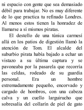 ni espacio con gente que sea demasiado
débil para trabajar. No es muy diferente
de lo que practica tu refinado Londres.
Al menos estos tienen la honradez de
llamarse a sí mismos piratas.
El destello de una túnica carmesí
allá en los patios de digestión llamó la
atención de Tom. El alcalde del
suburbio pirata había bajado a echar un
vistazo a su última captura y se
pavoneaba por la pasarela que recorría
las celdas, rodeado de su guardia
personal. Era un hombre
extremadamente pequeño, encorvado y
cargado de hombros, con una cabeza
calva y un cuello larguirucho que
sobresalía del collarín de piel de gato
 