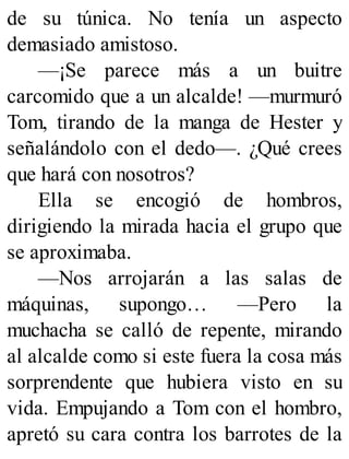 de su túnica. No tenía un aspecto
demasiado amistoso.
—¡Se parece más a un buitre
carcomido que a un alcalde! —murmuró
Tom, tirando de la manga de Hester y
señalándolo con el dedo—. ¿Qué crees
que hará con nosotros?
Ella se encogió de hombros,
dirigiendo la mirada hacia el grupo que
se aproximaba.
—Nos arrojarán a las salas de
máquinas, supongo… —Pero la
muchacha se calló de repente, mirando
al alcalde como si este fuera la cosa más
sorprendente que hubiera visto en su
vida. Empujando a Tom con el hombro,
apretó su cara contra los barrotes de la
 
