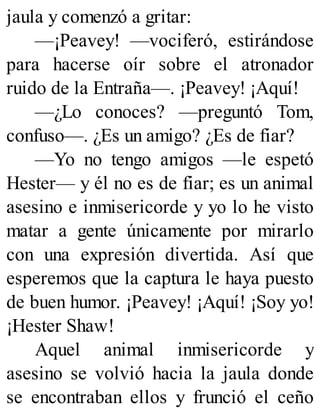 jaula y comenzó a gritar:
—¡Peavey! —vociferó, estirándose
para hacerse oír sobre el atronador
ruido de la Entraña—. ¡Peavey! ¡Aquí!
—¿Lo conoces? —preguntó Tom,
confuso—. ¿Es un amigo? ¿Es de fiar?
—Yo no tengo amigos —le espetó
Hester— y él no es de fiar; es un animal
asesino e inmisericorde y yo lo he visto
matar a gente únicamente por mirarlo
con una expresión divertida. Así que
esperemos que la captura le haya puesto
de buen humor. ¡Peavey! ¡Aquí! ¡Soy yo!
¡Hester Shaw!
Aquel animal inmisericorde y
asesino se volvió hacia la jaula donde
se encontraban ellos y frunció el ceño
 