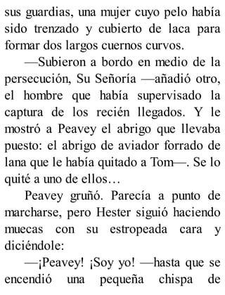 sus guardias, una mujer cuyo pelo había
sido trenzado y cubierto de laca para
formar dos largos cuernos curvos.
—Subieron a bordo en medio de la
persecución, Su Señoría —añadió otro,
el hombre que había supervisado la
captura de los recién llegados. Y le
mostró a Peavey el abrigo que llevaba
puesto: el abrigo de aviador forrado de
lana que le había quitado a Tom—. Se lo
quité a uno de ellos…
Peavey gruñó. Parecía a punto de
marcharse, pero Hester siguió haciendo
muecas con su estropeada cara y
diciéndole:
—¡Peavey! ¡Soy yo! —hasta que se
encendió una pequeña chispa de
 