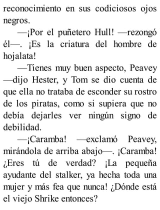 reconocimiento en sus codiciosos ojos
negros.
—¡Por el puñetero Hull! —rezongó
él—. ¡Es la criatura del hombre de
hojalata!
—Tienes muy buen aspecto, Peavey
—dijo Hester, y Tom se dio cuenta de
que ella no trataba de esconder su rostro
de los piratas, como si supiera que no
debía dejarles ver ningún signo de
debilidad.
—¡Caramba! —exclamó Peavey,
mirándola de arriba abajo—. ¡Caramba!
¿Eres tú de verdad? ¡La pequeña
ayudante del stalker, ya hecha toda una
mujer y más fea que nunca! ¿Dónde está
el viejo Shrike entonces?
 