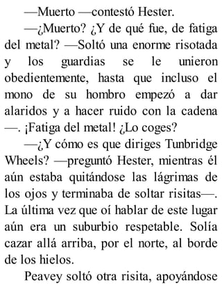 —Muerto —contestó Hester.
—¿Muerto? ¿Y de qué fue, de fatiga
del metal? —Soltó una enorme risotada
y los guardias se le unieron
obedientemente, hasta que incluso el
mono de su hombro empezó a dar
alaridos y a hacer ruido con la cadena
—. ¡Fatiga del metal! ¿Lo coges?
—¿Y cómo es que diriges Tunbridge
Wheels? —preguntó Hester, mientras él
aún estaba quitándose las lágrimas de
los ojos y terminaba de soltar risitas—.
La última vez que oí hablar de este lugar
aún era un suburbio respetable. Solía
cazar allá arriba, por el norte, al borde
de los hielos.
Peavey soltó otra risita, apoyándose
 