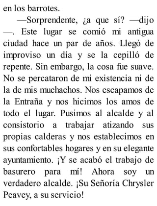 en los barrotes.
—Sorprendente, ¿a que sí? —dijo
—. Este lugar se comió mi antigua
ciudad hace un par de años. Llegó de
improviso un día y se la cepilló de
repente. Sin embargo, la cosa fue suave.
No se percataron de mi existencia ni de
la de mis muchachos. Nos escapamos de
la Entraña y nos hicimos los amos de
todo el lugar. Pusimos al alcalde y al
consistorio a trabajar atizando sus
propias calderas y nos establecimos en
sus confortables hogares y en su elegante
ayuntamiento. ¡Y se acabó el trabajo de
basurero para mí! Ahora soy un
verdadero alcalde. ¡Su Señoría Chrysler
Peavey, a su servicio!
 