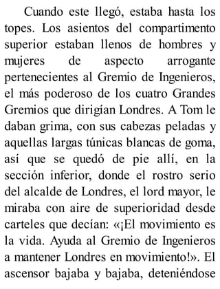 Cuando este llegó, estaba hasta los
topes. Los asientos del compartimento
superior estaban llenos de hombres y
mujeres de aspecto arrogante
pertenecientes al Gremio de Ingenieros,
el más poderoso de los cuatro Grandes
Gremios que dirigían Londres. A Tom le
daban grima, con sus cabezas peladas y
aquellas largas túnicas blancas de goma,
así que se quedó de pie allí, en la
sección inferior, donde el rostro serio
del alcalde de Londres, el lord mayor, le
miraba con aire de superioridad desde
carteles que decían: «¡El movimiento es
la vida. Ayuda al Gremio de Ingenieros
a mantener Londres en movimiento!». El
ascensor bajaba y bajaba, deteniéndose
 