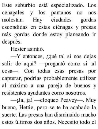 Este suburbio está especializado. Los
cenagales y los pantanos no nos
molestan. Hay ciudades gordas
escondidas en estas ciénagas y presas
más gordas donde estoy planeando ir
después.
Hester asintió.
—Y entonces, ¿qué tal si nos dejas
salir de aquí? —preguntó como si tal
cosa—. Con todas esas presas por
capturar, podrías probablemente utilizar
al máximo a una pareja de buenos y
resistentes ayudantes como nosotros.
—¡Ja, ja! —cloqueó Peavey—. Muy
bueno, Hettie, pero se te ha acabado la
suerte. Las presas han disminuido mucho
estos últimos dos años. Necesito todo el
 