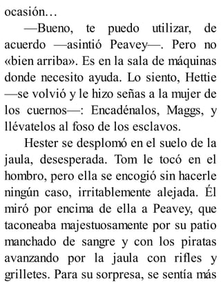 ocasión…
—Bueno, te puedo utilizar, de
acuerdo —asintió Peavey—. Pero no
«bien arriba». Es en la sala de máquinas
donde necesito ayuda. Lo siento, Hettie
—se volvió y le hizo señas a la mujer de
los cuernos—: Encadénalos, Maggs, y
llévatelos al foso de los esclavos.
Hester se desplomó en el suelo de la
jaula, desesperada. Tom le tocó en el
hombro, pero ella se encogió sin hacerle
ningún caso, irritablemente alejada. Él
miró por encima de ella a Peavey, que
taconeaba majestuosamente por su patio
manchado de sangre y con los piratas
avanzando por la jaula con rifles y
grilletes. Para su sorpresa, se sentía más
 
