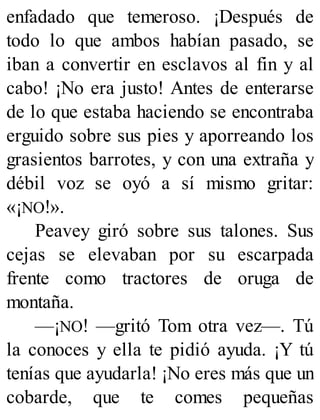 enfadado que temeroso. ¡Después de
todo lo que ambos habían pasado, se
iban a convertir en esclavos al fin y al
cabo! ¡No era justo! Antes de enterarse
de lo que estaba haciendo se encontraba
erguido sobre sus pies y aporreando los
grasientos barrotes, y con una extraña y
débil voz se oyó a sí mismo gritar:
«¡NO!».
Peavey giró sobre sus talones. Sus
cejas se elevaban por su escarpada
frente como tractores de oruga de
montaña.
—¡NO! —gritó Tom otra vez—. Tú
la conoces y ella te pidió ayuda. ¡Y tú
tenías que ayudarla! ¡No eres más que un
cobarde, que te comes pequeñas
 