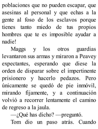 poblaciones que no pueden escapar, que
asesinas al personal y que echas a la
gente al foso de los esclavos porque
tienes tanto miedo de tus propios
hombres que te es imposible ayudar a
nadie!
Maggs y los otros guardias
levantaron sus armas y miraron a Peavey
expectantes, esperando que diese la
orden de disparar sobre el impertinente
prisionero y hacerlo pedazos. Pero
únicamente se quedó de pie inmóvil,
mirando fijamente, y a continuación
volvió a recorrer lentamente el camino
de regreso a la jaula.
—¿Qué has dicho? —preguntó.
Tom dio un paso atrás. Cuando
 