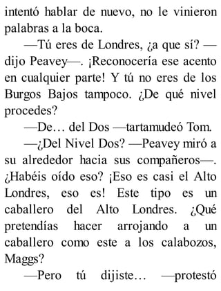 intentó hablar de nuevo, no le vinieron
palabras a la boca.
—Tú eres de Londres, ¿a que sí? —
dijo Peavey—. ¡Reconocería ese acento
en cualquier parte! Y tú no eres de los
Burgos Bajos tampoco. ¿De qué nivel
procedes?
—De… del Dos —tartamudeó Tom.
—¿Del Nivel Dos? —Peavey miró a
su alrededor hacia sus compañeros—.
¿Habéis oído eso? ¡Eso es casi el Alto
Londres, eso es! Este tipo es un
caballero del Alto Londres. ¿Qué
pretendías hacer arrojando a un
caballero como este a los calabozos,
Maggs?
—Pero tú dijiste… —protestó
 