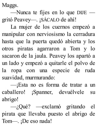 Maggs.
—Nunca te fijes en lo que DIJE —
gritó Peavey—. ¡SÁCALO de ahí!
La mujer de los cuernos empezó a
manipular con nerviosismo la cerradura
hasta que la puerta quedó abierta y los
otros piratas agarraron a Tom y lo
sacaron de la jaula. Peavey los apartó a
un lado y empezó a quitarle el polvo de
la ropa con una especie de ruda
suavidad, murmurando:
—¡Esta no es forma de tratar a un
caballero! ¡Spanner, devuélvele su
abrigo!
—¿Qué? —exclamó gritando el
pirata que llevaba puesto el abrigo de
Tom—. ¡De eso nada!
 