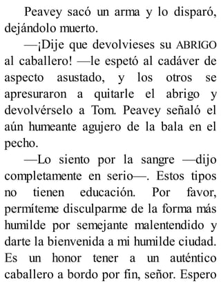 Peavey sacó un arma y lo disparó,
dejándolo muerto.
—¡Dije que devolvieses su ABRIGO
al caballero! —le espetó al cadáver de
aspecto asustado, y los otros se
apresuraron a quitarle el abrigo y
devolvérselo a Tom. Peavey señaló el
aún humeante agujero de la bala en el
pecho.
—Lo siento por la sangre —dijo
completamente en serio—. Estos tipos
no tienen educación. Por favor,
permíteme disculparme de la forma más
humilde por semejante malentendido y
darte la bienvenida a mi humilde ciudad.
Es un honor tener a un auténtico
caballero a bordo por fin, señor. Espero
 