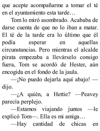 que acepte acompañarme a tomar el té
en el ayuntamiento esta tarde…
Tom lo miró asombrado. Acababa de
darse cuenta de que no lo iban a matar.
El té de la tarde era lo último que él
podía esperar en aquellas
circunstancias. Pero mientras el alcalde
pirata empezaba a llevárselo consigo
fuera, Tom se acordó de Hester, aún
encogida en el fondo de la jaula.
—¡No puedo dejarla aquí abajo! —
dijo.
—¿A quién, a Hettie? —Peavey
parecía perplejo.
—Estamos viajando juntos —le
explicó Tom—. Ella es mi amiga…
—Hay cantidad de chicas en
 