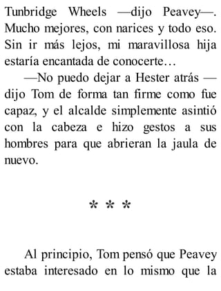 Tunbridge Wheels —dijo Peavey—.
Mucho mejores, con narices y todo eso.
Sin ir más lejos, mi maravillosa hija
estaría encantada de conocerte…
—No puedo dejar a Hester atrás —
dijo Tom de forma tan firme como fue
capaz, y el alcalde simplemente asintió
con la cabeza e hizo gestos a sus
hombres para que abrieran la jaula de
nuevo.
* * *
Al principio, Tom pensó que Peavey
estaba interesado en lo mismo que la
 