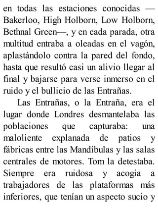 en todas las estaciones conocidas —
Bakerloo, High Holborn, Low Holborn,
Bethnal Green—, y en cada parada, otra
multitud entraba a oleadas en el vagón,
aplastándolo contra la pared del fondo,
hasta que resultó casi un alivio llegar al
final y bajarse para verse inmerso en el
ruido y el bullicio de las Entrañas.
Las Entrañas, o la Entraña, era el
lugar donde Londres desmantelaba las
poblaciones que capturaba: una
maloliente explanada de patios y
fábricas entre las Mandíbulas y las salas
centrales de motores. Tom la detestaba.
Siempre era ruidosa y acogía a
trabajadores de las plataformas más
inferiores, que tenían un aspecto sucio y
 