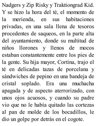 Nadgers y Zip Risky y Traktiongrad Kid.
Y se hizo la hora del té, el momento de
la merienda, en sus habitaciones
privadas, en una sala llena de tesoros
procedentes de saqueos, en la parte alta
del ayuntamiento, donde su multitud de
niños llorones y llenos de mocos
estaban constantemente entre los pies de
la gente. Su hija mayor, Cortina, trajo el
té en delicadas tazas de porcelana y
sándwiches de pepino en una bandeja de
cristal soplado. Era una muchacha
apagada y de aspecto aterrorizado, con
unos ojos acuosos, y cuando su padre
vio que no le había quitado las cortezas
al pan de molde de los bocadillos, le
dio un golpe por detrás en el cogote.
 