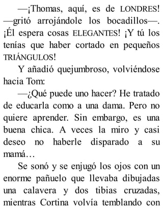 —¡Thomas, aquí, es de LONDRES!
—gritó arrojándole los bocadillos—.
¡Él espera cosas ELEGANTES! ¡Y tú los
tenías que haber cortado en pequeños
TRIÁNGULOS!
Y añadió quejumbroso, volviéndose
hacia Tom:
—¿Qué puede uno hacer? He tratado
de educarla como a una dama. Pero no
quiere aprender. Sin embargo, es una
buena chica. A veces la miro y casi
deseo no haberle disparado a su
mamá…
Se sonó y se enjugó los ojos con un
enorme pañuelo que llevaba dibujadas
una calavera y dos tibias cruzadas,
mientras Cortina volvía temblando con
 